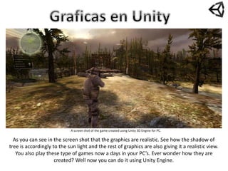 A screen shot of the game created using Unity 3D Engine for PC.
As you can see in the screen shot that the graphics are realistic. See how the shadow of
tree is accordingly to the sun light and the rest of graphics are also giving it a realistic view.
You also play these type of games now a days in your PC’s. Ever wonder how they are
created? Well now you can do it using Unity Engine.
 