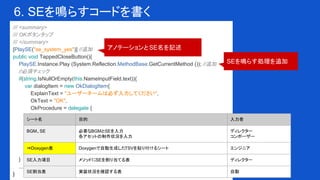 6. SEを鳴らすコードを書く
/// <summary>
/// OKボタンタップ
/// </summary>
[PlaySE("se_system_yes")] //追加
public void TappedCloseButton(){
PlaySE.Instance.Play (System.Reflection.MethodBase.GetCurrentMethod ()); //追加
//必須チェック
if(string.IsNullOrEmpty(this.NameInputField.text)){
var dialogItem = new OkDialogItem{
ExplainText = "ユーザーネームは必ず入力してください",
OkText = "OK",
OkProcedure = delegate {
}
};
var dialog = OkDialog.InstantiateObject(dialogItem);
dialog.transform.SetParent(this.transform, false);
dialog.Show();
return;
}
...
}
アノテーションとSE名を記述
SEを鳴らす処理を追加
シート名 目的 入力者
BGM、SE 必要なBGMとSEを入力
各アセットの制作状況を入力
ディレクター
コンポーザー
⇒Doxygen表 Doxygenで自動生成したTSVを貼り付けるシート エンジニア
SE入力項目 メソッドにSEを割り当てる表 ディレクター
SE割当表 実装状況を確認する表 自動
 