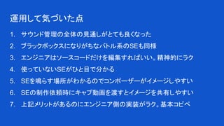 運用して気づいた点
1. サウンド管理の全体の見通しがとても良くなった
2. ブラックボックスになりがちなバトル系のSEも同様
3. エンジニアはソースコードだけを編集すればいい。精神的にラク
4. 使っていないSEがひと目で分かる
5. SEを鳴らす場所がわかるのでコンポーザーがイメージしやすい
6. SEの制作依頼時にキャプ動画を渡すとイメージを共有しやすい
7. 上記メリットがあるのにエンジニア側の実装がラク。基本コピペ
 