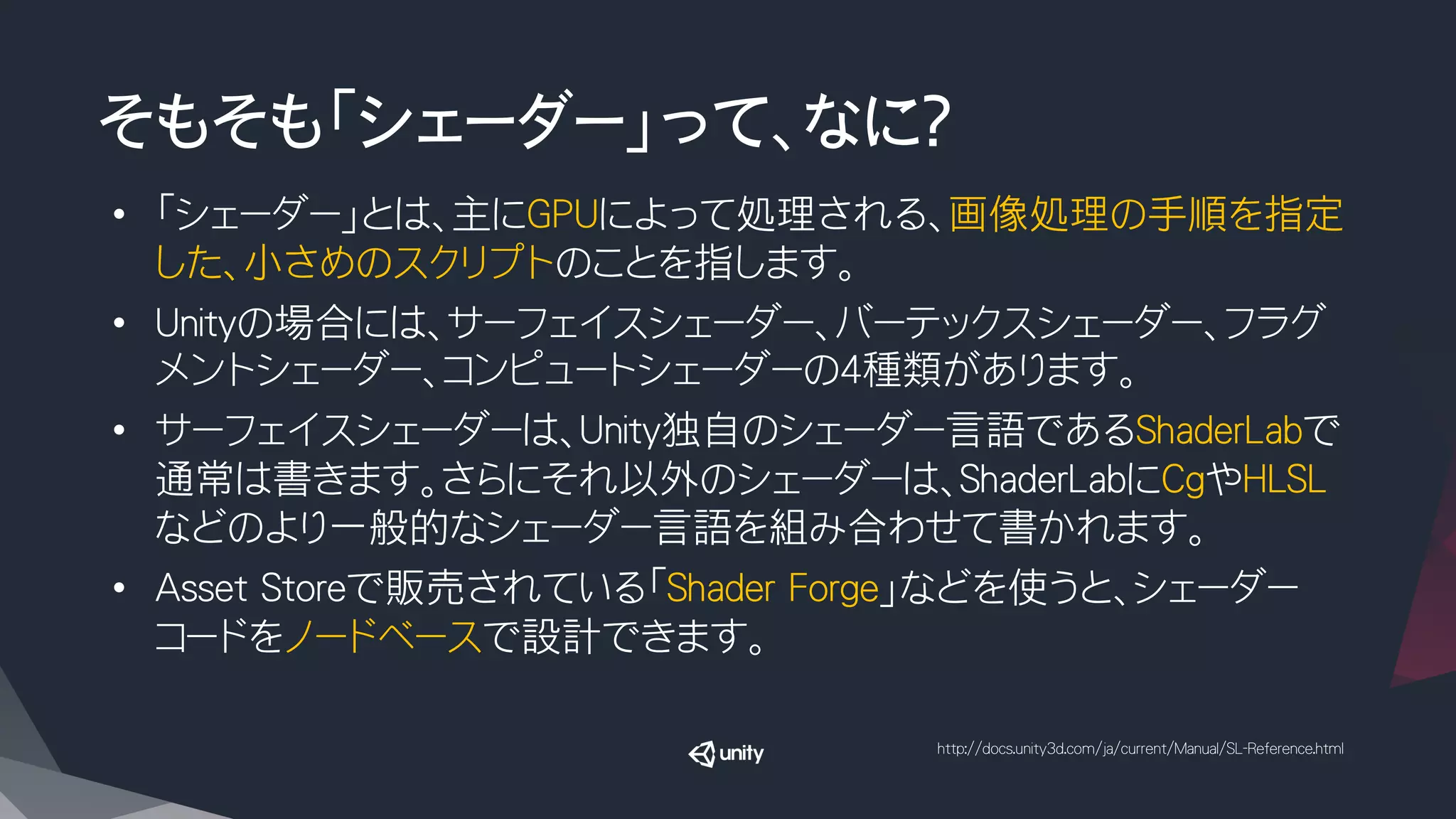 そもそも「シェーダー」って、なに？
•  「シェーダー」とは、主にGPUによって処理される、画像処理の手順を指定
した、小さめのスクリプトのことを指します。
•  Unityの場合には、サーフェイスシェーダー、バーテックスシェーダー、フラグ
メントシェーダー、コンピュートシェーダーの４種類があります。
•  サーフェイスシェーダーは、Unity独自のシェーダー言語であるShaderLabで
通常は書きます。さらにそれ以外のシェーダーは、ShaderLabにCgやHLSL
などのより一般的なシェーダー言語を組み合わせて書かれます。
•  Asset Storeで販売されている「Shader Forge」などを使うと、シェーダー
コードをノードベースで設計できます。
http://docs.unity3d.com/ja/current/Manual/SL-Reference.html
 