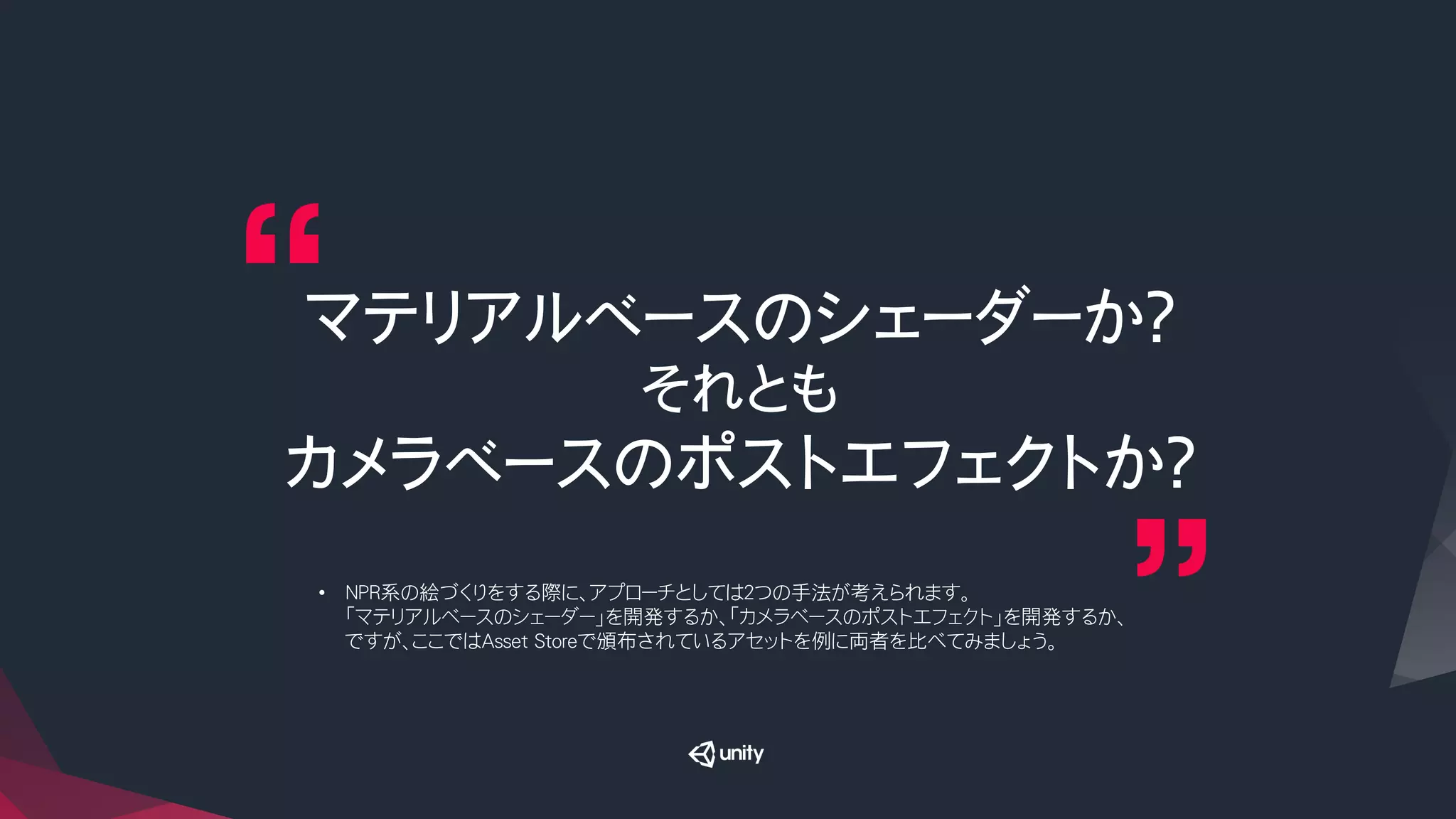 マテリアルベースのシェーダーか？
それとも
カメラベースのポストエフェクトか？
•  NPR系の絵づくりをする際に、アプローチとしては２つの手法が考えられます。
「マテリアルベースのシェーダー」を開発するか、「カメラベースのポストエフェクト」を開発するか、
ですが、ここではAsset Storeで頒布されているアセットを例に両者を比べてみましょう。
 