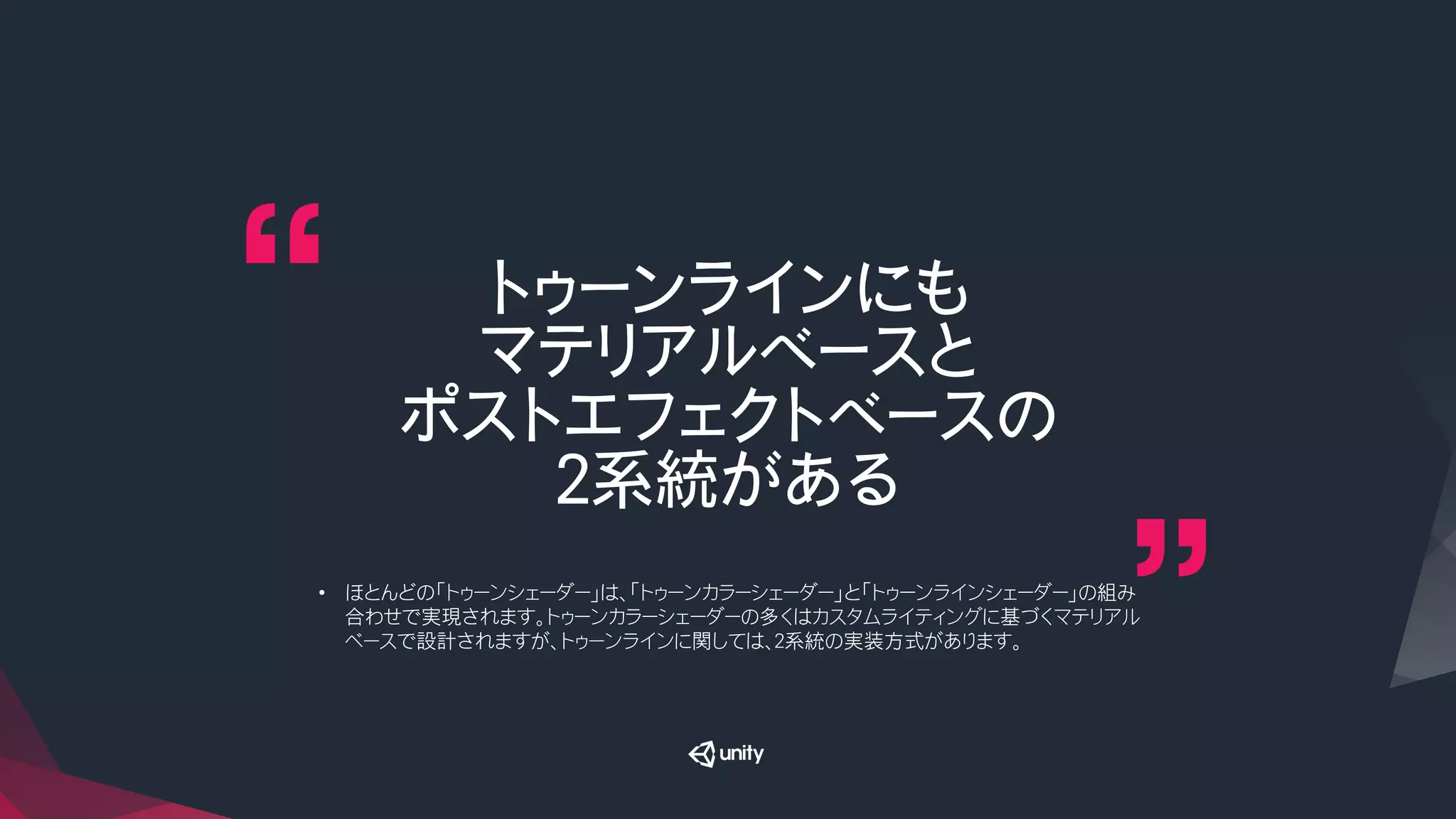 トゥーンラインにも
マテリアルベースと
ポストエフェクトベースの
２系統がある
•  ほとんどの「トゥーンシェーダー」は、「トゥーンカラーシェーダー」と「トゥーンラインシェーダー」の組み
合わせで実現されます。トゥーンカラーシェーダーの多くはカスタムライティングに基づくマテリアル
ベースで設計されますが、トゥーンラインに関しては、２系統の実装方式があります。
 