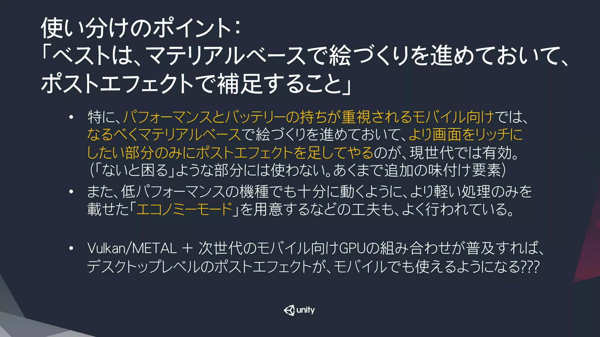 使い分けのポイント：
「ベストは、マテリアルベースで絵づくりを進めておいて、
ポストエフェクトで補足すること」
•  特に、パフォーマンスとバッテリーの持ちが重視されるモバイル向けでは、
なるべくマテリアルベースで絵づくりを進めておいて、より画面をリッチに
したい部分のみにポストエフェクトを足してやるのが、現世代では有効。
（「ないと困る」ような部分には使わない。あくまで追加の味付け要素）
•  また、低パフォーマンスの機種でも十分に動くように、より軽い処理のみを
載せた「エコノミーモード」を用意するなどの工夫も、よく行われている。

•  Vulkan/METAL ＋ 次世代のモバイル向けGPUの組み合わせが普及すれば、
デスクトップレベルのポストエフェクトが、モバイルでも使えるようになる？？？

 