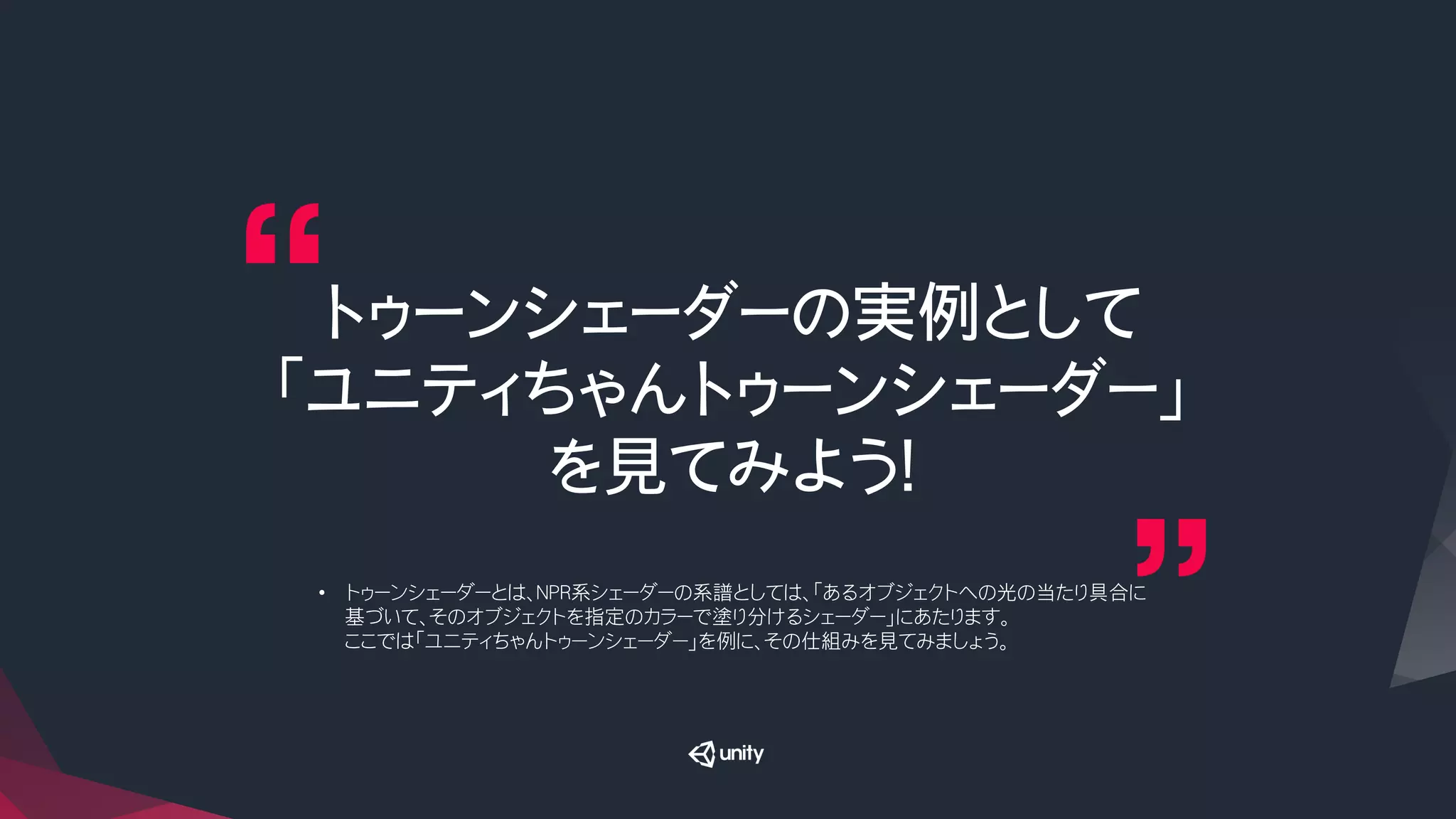トゥーンシェーダーの実例として
「ユニティちゃんトゥーンシェーダー」
を見てみよう！
•  トゥーンシェーダーとは、NPR系シェーダーの系譜としては、「あるオブジェクトへの光の当たり具合に
基づいて、そのオブジェクトを指定のカラーで塗り分けるシェーダー」にあたります。
ここでは「ユニティちゃんトゥーンシェーダー」を例に、その仕組みを見てみましょう。
 