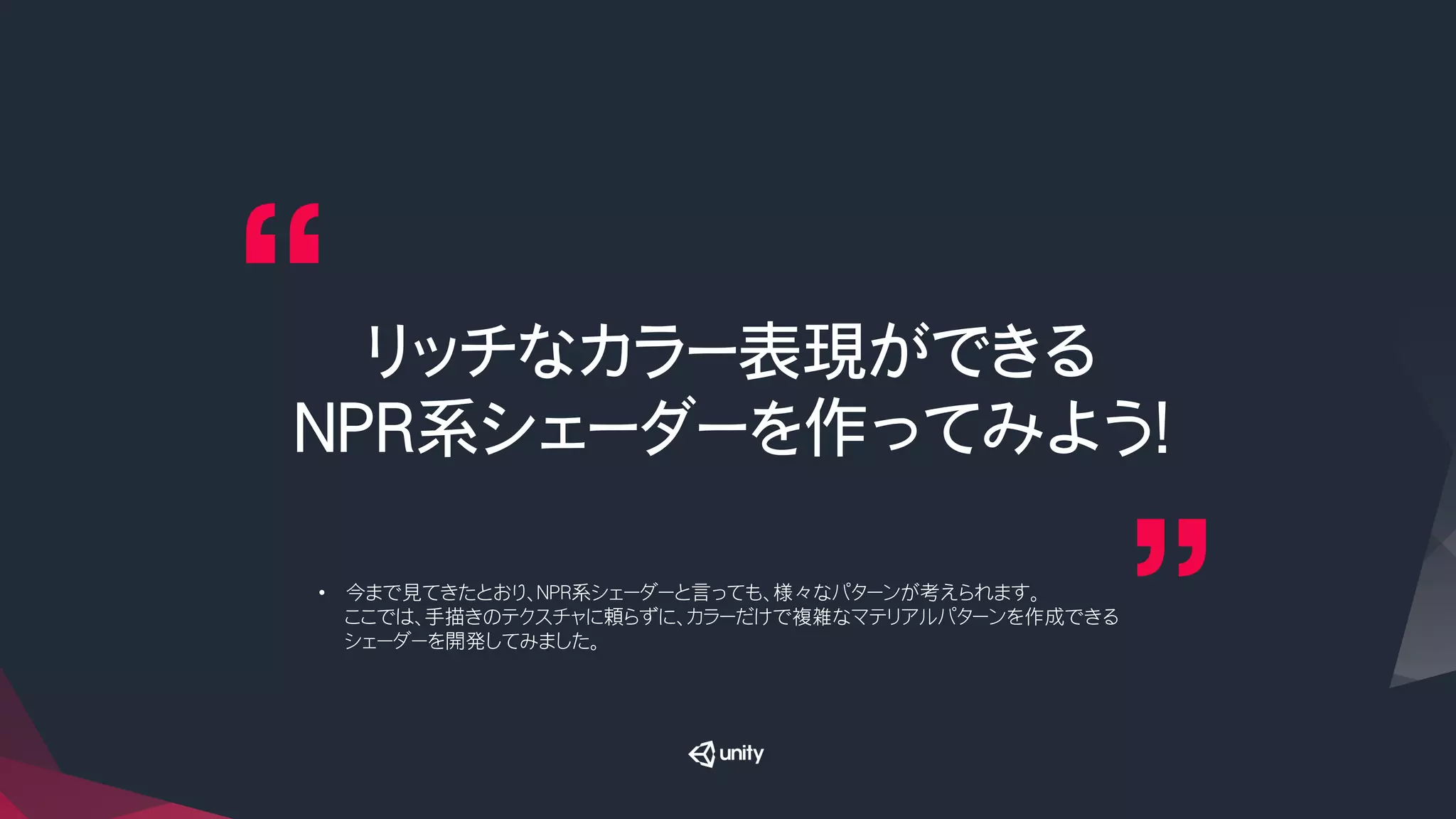 リッチなカラー表現ができる
NPR系シェーダーを作ってみよう！
•  今まで見てきたとおり、NPR系シェーダーと言っても、様々なパターンが考えられます。
ここでは、手描きのテクスチャに頼らずに、カラーだけで複雑なマテリアルパターンを作成できる
シェーダーを開発してみました。
 