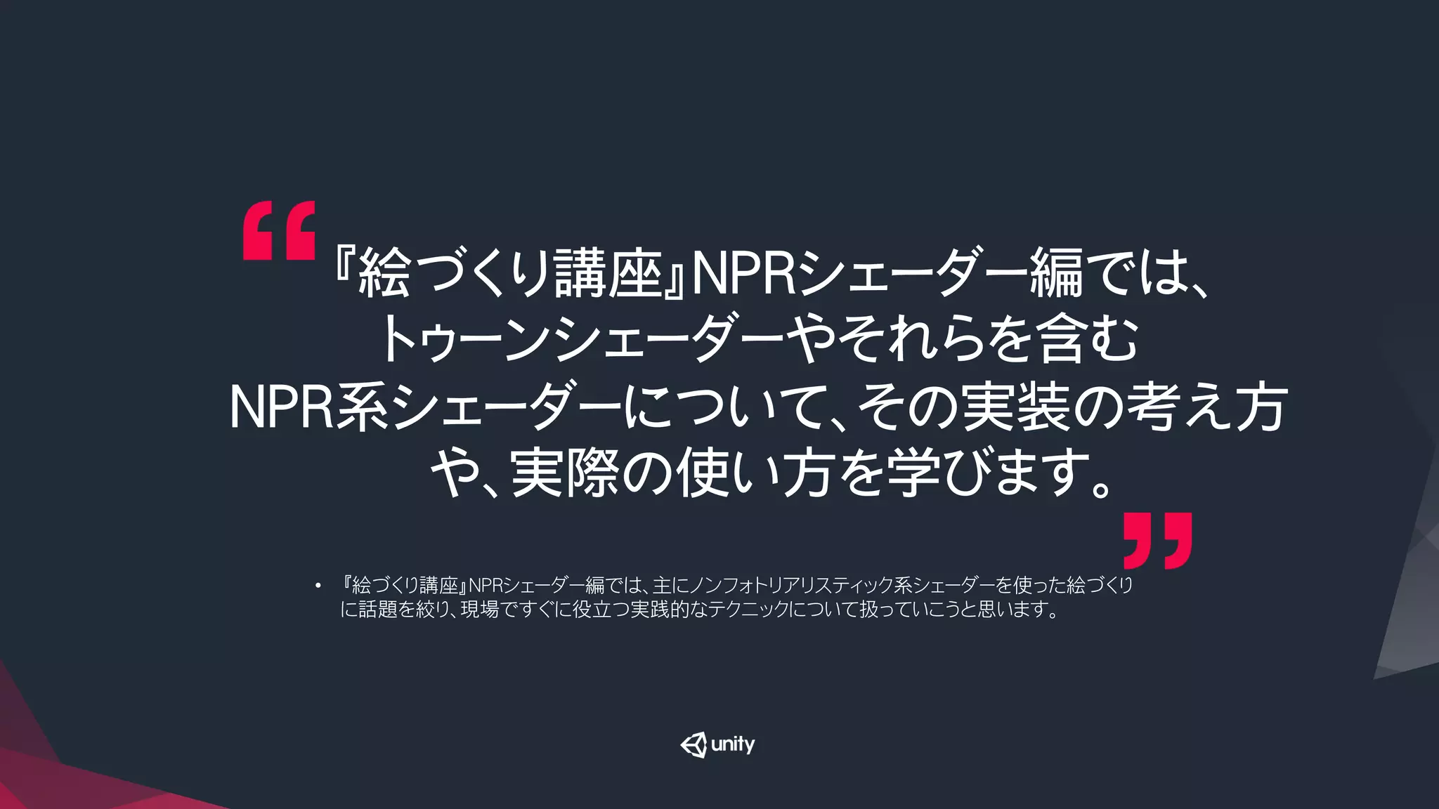 『絵づくり講座』NPRシェーダー編では、
トゥーンシェーダーやそれらを含む
NPR系シェーダーについて、その実装の考え方
や、実際の使い方を学びます。
•  『絵づくり講座』NPRシェーダー編では、主にノンフォトリアリスティック系シェーダーを使った絵づくり
に話題を絞り、現場ですぐに役立つ実践的なテクニックについて扱っていこうと思います。
 
