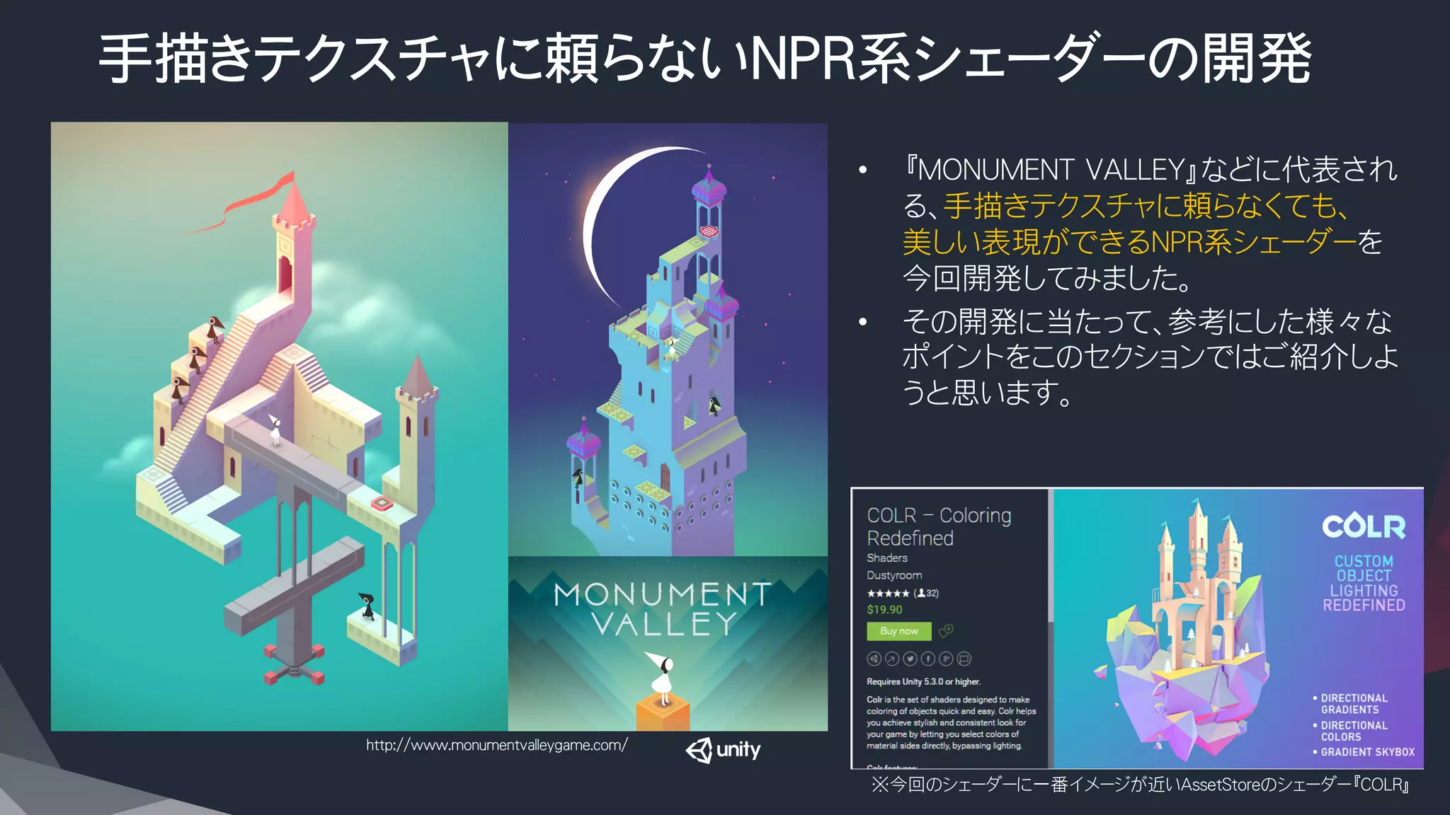 手描きテクスチャに頼らないNPR系シェーダーの開発
•  『MONUMENT VALLEY』などに代表され
る、手描きテクスチャに頼らなくても、
美しい表現ができるNPR系シェーダーを
今回開発してみました。
•  その開発に当たって、参考にした様々な
ポイントをこのセクションではご紹介しよ
うと思います。
※今回のシェーダーに一番イメージが近いAssetStoreのシェーダー『COLR』
http://www.monumentvalleygame.com/
 