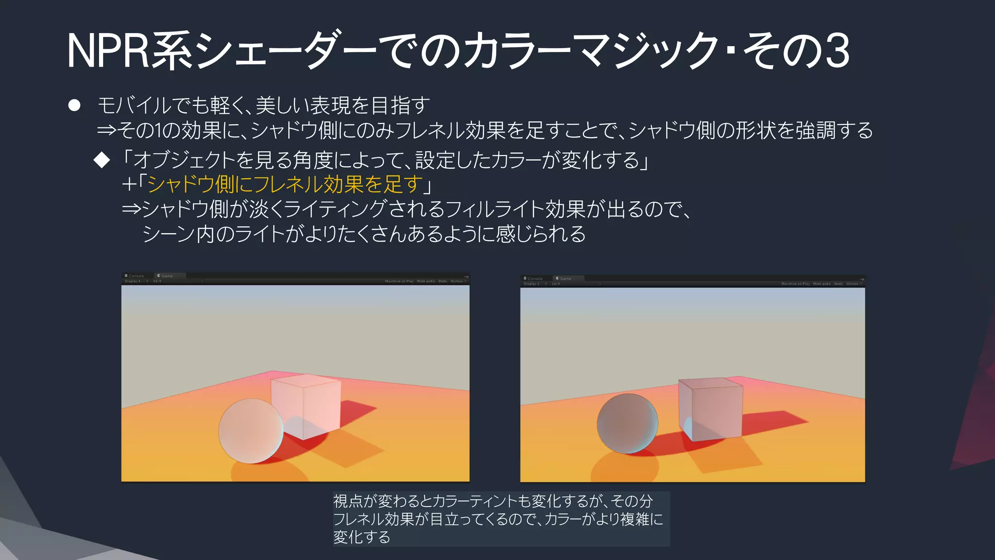 NPR系シェーダーでのカラーマジック・その3
l  モバイルでも軽く、美しい表現を目指す
⇒その１の効果に、シャドウ側にのみフレネル効果を足すことで、シャドウ側の形状を強調する
u  「オブジェクトを見る角度によって、設定したカラーが変化する」
＋「シャドウ側にフレネル効果を足す」
⇒シャドウ側が淡くライティングされるフィルライト効果が出るので、
　　シーン内のライトがよりたくさんあるように感じられる
視点が変わるとカラーティントも変化するが、その分
フレネル効果が目立ってくるので、カラーがより複雑に
変化する
 