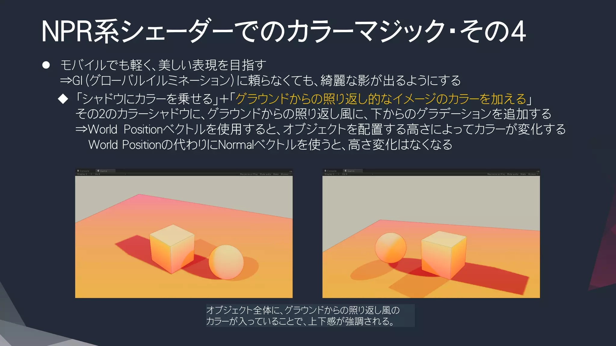 NPR系シェーダーでのカラーマジック・その4

l  モバイルでも軽く、美しい表現を目指す
⇒GI（グローバルイルミネーション）に頼らなくても、綺麗な影が出るようにする
u  「シャドウにカラーを乗せる」+「グラウンドからの照り返し的なイメージのカラーを加える」
その２のカラーシャドウに、グラウンドからの照り返し風に、下からのグラデーションを追加する
⇒World　Positionベクトルを使用すると、オブジェクトを配置する高さによってカラーが変化する
　　World Positionの代わりにNormalベクトルを使うと、高さ変化はなくなる
オブジェクト全体に、グラウンドからの照り返し風の
カラーが入っていることで、上下感が強調される。
 