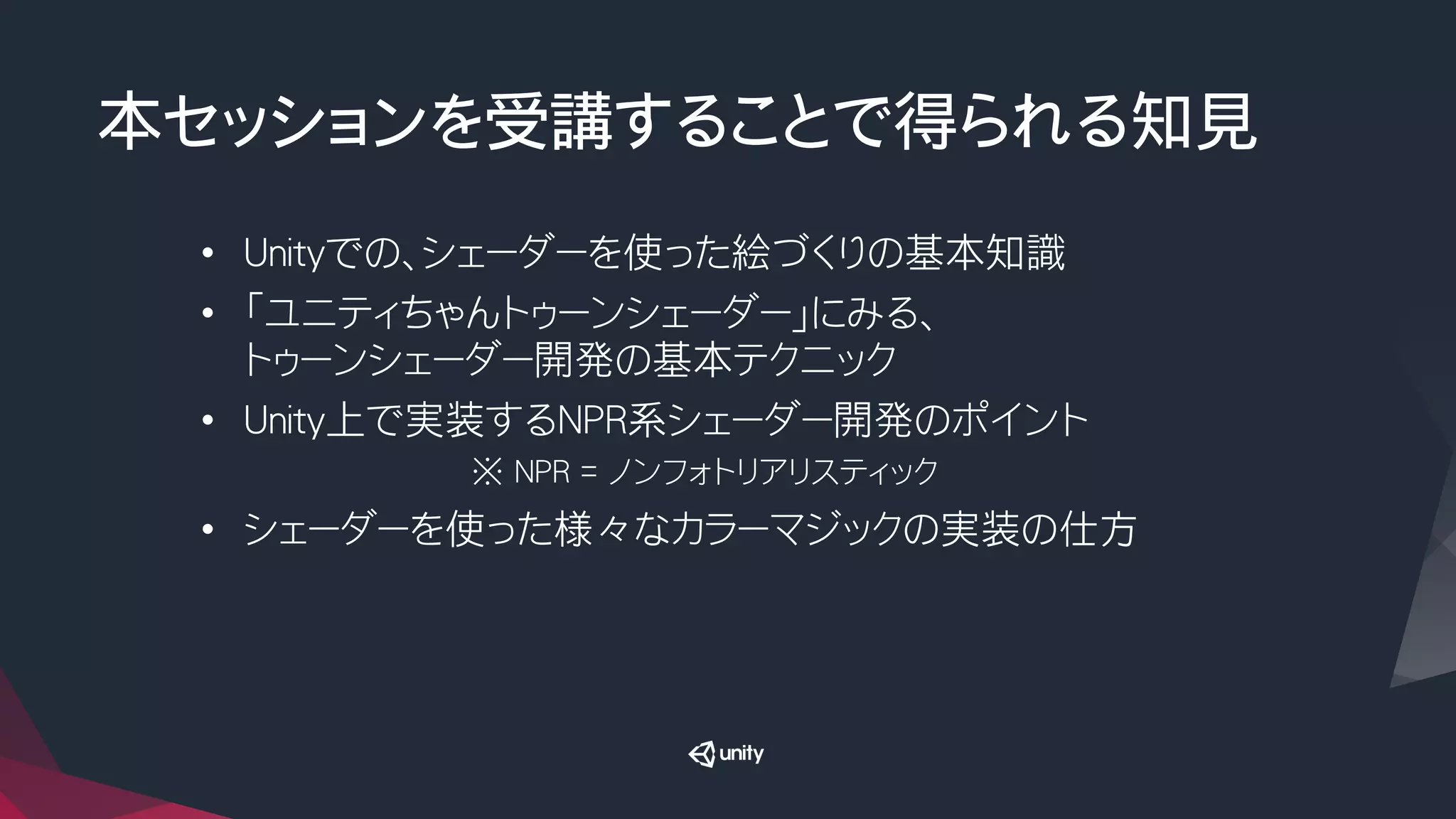 本セッションを受講することで得られる知見
•  Unityでの、シェーダーを使った絵づくりの基本知識
•  「ユニティちゃんトゥーンシェーダー」にみる、
トゥーンシェーダー開発の基本テクニック
•  Unity上で実装するNPR系シェーダー開発のポイント
※ NPR = ノンフォトリアリスティック
•  シェーダーを使った様々なカラーマジックの実装の仕方
 