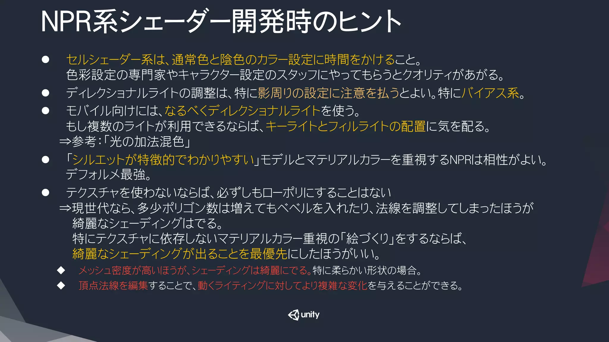 NPR系シェーダー開発時のヒント
l  　セルシェーダー系は、通常色と陰色のカラー設定に時間をかけること。
　色彩設定の専門家やキャラクター設定のスタッフにやってもらうとクオリティがあがる。
l  　ディレクショナルライトの調整は、特に影周りの設定に注意を払うとよい。特にバイアス系。
l  　モバイル向けには、なるべくディレクショナルライトを使う。
　もし複数のライトが利用できるならば、キーライトとフィルライトの配置に気を配る。
⇒参考：「光の加法混色」
l  　「シルエットが特徴的でわかりやすい」モデルとマテリアルカラーを重視するNPRは相性がよい。
　デフォルメ最強。
l  　テクスチャを使わないならば、必ずしもローポリにすることはない
⇒現世代なら、多少ポリゴン数は増えてもベベルを入れたり、法線を調整してしまったほうが
　　綺麗なシェーディングはでる。
　　特にテクスチャに依存しないマテリアルカラー重視の「絵づくり」をするならば、
　　綺麗なシェーディングが出ることを最優先にしたほうがいい。
u  メッシュ密度が高いほうが、シェーディングは綺麗にでる。特に柔らかい形状の場合。
u  頂点法線を編集することで、動くライティングに対してより複雑な変化を与えることができる。
 