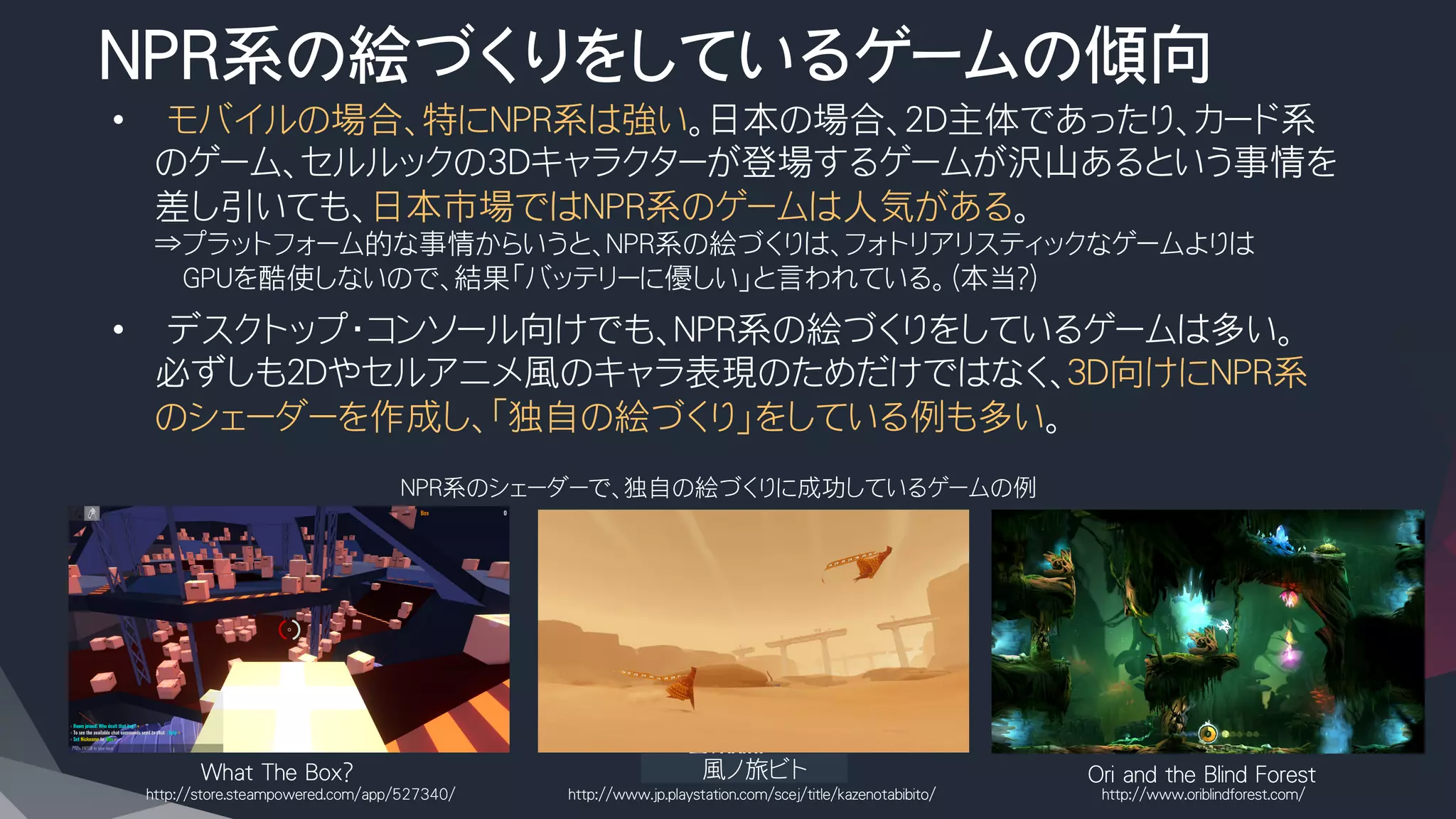NPR系の絵づくりをしているゲームの傾向
•  モバイルの場合、特にNPR系は強い。日本の場合、2D主体であったり、カード系
のゲーム、セルルックの3Dキャラクターが登場するゲームが沢山あるという事情を
差し引いても、日本市場ではNPR系のゲームは人気がある。
⇒プラットフォーム的な事情からいうと、NPR系の絵づくりは、フォトリアリスティックなゲームよりは
　　GPUを酷使しないので、結果「バッテリーに優しい」と言われている。（本当？）
•  デスクトップ・コンソール向けでも、NPR系の絵づくりをしているゲームは多い。
必ずしも２Dやセルアニメ風のキャラ表現のためだけではなく、３D向けにNPR系
のシェーダーを作成し、「独自の絵づくり」をしている例も多い。
What The Box?
 　　　　　風ノ旅ビト
 Ori and the Blind Forest
NPR系のシェーダーで、独自の絵づくりに成功しているゲームの例
http://store.steampowered.com/app/527340/
 http://www.jp.playstation.com/scej/title/kazenotabibito/
 http://www.oriblindforest.com/
 