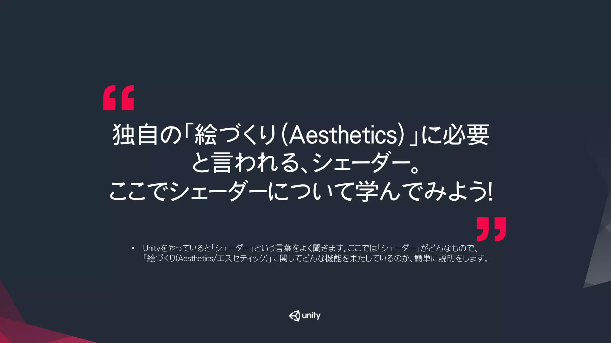 独自の「絵づくり（Aesthetics）」に必要
と言われる、シェーダー。
ここでシェーダーについて学んでみよう！
•  Unityをやっていると「シェーダー」という言葉をよく聞きます。ここでは「シェーダー」がどんなもので、
「絵づくり(Aesthetics/エスセティック)」に関してどんな機能を果たしているのか、簡単に説明をします。
 