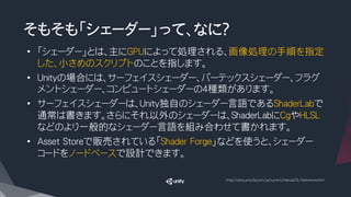 そもそも「シェーダー」って、なに？
•  「シェーダー」とは、主にGPUによって処理される、画像処理の手順を指定
した、小さめのスクリプトのことを指します。
•  Unityの場合には、サーフェイスシェーダー、バーテックスシェーダー、フラグ
メントシェーダー、コンピュートシェーダーの４種類があります。
•  サーフェイスシェーダーは、Unity独自のシェーダー言語であるShaderLabで
通常は書きます。さらにそれ以外のシェーダーは、ShaderLabにCgやHLSL
などのより一般的なシェーダー言語を組み合わせて書かれます。
•  Asset Storeで販売されている「Shader Forge」などを使うと、シェーダー
コードをノードベースで設計できます。
http://docs.unity3d.com/ja/current/Manual/SL-Reference.html
 