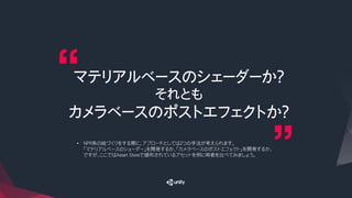 マテリアルベースのシェーダーか？
それとも
カメラベースのポストエフェクトか？
•  NPR系の絵づくりをする際に、アプローチとしては２つの手法が考えられます。
「マテリアルベースのシェーダー」を開発するか、「カメラベースのポストエフェクト」を開発するか、
ですが、ここではAsset Storeで頒布されているアセットを例に両者を比べてみましょう。
 