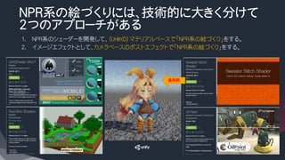 NPR系の絵づくりには、技術的に大きく分けて
2つのアプローチがある
1.  NPR系のシェーダーを開発して、（Unlitの）マテリアルベースで「NPR系の絵づくり」をする。
2.  イメージエフェクトとして、カメラベースのポストエフェクトで「NPR系の絵づくり」をする。
適用例
 