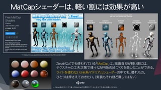 MatCapシェーダーは、軽い割には効果が高い
​ Zbrushなどでも使われている「MatCap」は、描画負担が軽い割には、
テクスチャの工夫次第で様々なNPR系の絵づくりを楽しむことができる。
​ ライトを使わないUnlit系マテリアルシェーダーの中でも、優れもの。
​ ひとつは押さえておきたい。（実装もそれほど難しくはない）
↑ https://www.assetstore.unity3d.com/en/#!/content/8221
← Zbrush系のサイトで、様々なMatCapが公開されている。自分で作るのも難しくはない。
 