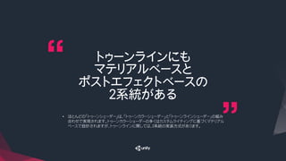 トゥーンラインにも
マテリアルベースと
ポストエフェクトベースの
２系統がある
•  ほとんどの「トゥーンシェーダー」は、「トゥーンカラーシェーダー」と「トゥーンラインシェーダー」の組み
合わせで実現されます。トゥーンカラーシェーダーの多くはカスタムライティングに基づくマテリアル
ベースで設計されますが、トゥーンラインに関しては、２系統の実装方式があります。
 