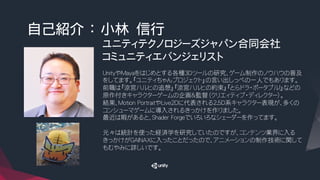 自己紹介 ： 小林　信行
ユニティテクノロジーズジャパン合同会社
コミュニティエバンジェリスト　
UnityやMayaをはじめとする各種3Dツールの研究、ゲーム制作のノウハウの普及
をしてます。『ユニティちゃんプロジェクト』の言い出しっぺの一人でもあります。
前職は『涼宮ハルヒの追想』『涼宮ハルヒの約束』『とらドラ・ポータブル！』などの
原作付きキャラクターゲームの企画＆監督（クリエィティブ・ディレクター）。
結果、Motion PortraitやLive2Dに代表される2.5D系キャラクター表現が、多くの
コンシューマゲームに導入されるきっかけを作りました。
最近は暇があると、Shader Forgeでいろいろなシェーダーを作ってます。
元々は統計を使った経済学を研究していたのですが、コンテンツ業界に入る
きっかけがGAINAXに入ったことだったので、アニメーションの制作技術に関して
もむやみに詳しいです。
 