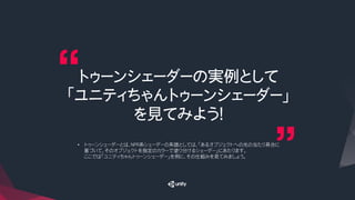 トゥーンシェーダーの実例として
「ユニティちゃんトゥーンシェーダー」
を見てみよう！
•  トゥーンシェーダーとは、NPR系シェーダーの系譜としては、「あるオブジェクトへの光の当たり具合に
基づいて、そのオブジェクトを指定のカラーで塗り分けるシェーダー」にあたります。
ここでは「ユニティちゃんトゥーンシェーダー」を例に、その仕組みを見てみましょう。
 