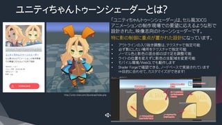 ユニティちゃんトゥーンシェーダーとは？
​ 「ユニティちゃんトゥーンシェーダー」は、セル風3DCG
アニメーションの制作現場での要望に応えるような形で
設計された、映像志向のトゥーンシェーダーです。
​ 特に影の制御に重点が置かれた設計になっています。
•  アウトラインの入り抜き調整は、テクスチャで指定可能
•  必ず影にしたい場所をテクスチャで指定可能
•  ノーマル色と影色の混合部のぼけ足を調整可能
•  ライトの位置を変えずに影色の支配域を変更可能
•  モバイル環境/WebGLでも動作します
•  Shader Forgeで確認できる、ノードベースで実装されています
⇒目的に合わせて、カスタマイズができます！
http://unity-chan.com/download/index.php
 