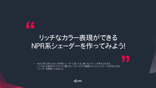 リッチなカラー表現ができる
NPR系シェーダーを作ってみよう！
•  今まで見てきたとおり、NPR系シェーダーと言っても、様々なパターンが考えられます。
ここでは、手描きのテクスチャに頼らずに、カラーだけで複雑なマテリアルパターンを作成できる
シェーダーを開発してみました。
 