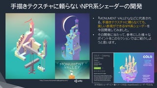 手描きテクスチャに頼らないNPR系シェーダーの開発
•  『MONUMENT VALLEY』などに代表され
る、手描きテクスチャに頼らなくても、
美しい表現ができるNPR系シェーダーを
今回開発してみました。
•  その開発に当たって、参考にした様々な
ポイントをこのセクションではご紹介しよ
うと思います。
※今回のシェーダーに一番イメージが近いAssetStoreのシェーダー『COLR』
http://www.monumentvalleygame.com/
 