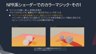 NPR系シェーダーでのカラーマジック・その１
l  モバイルでも軽く、美しい表現を目指す
⇒ライトが少なくても、複雑なカラー変化をするシェーダをつくる
u  「オブジェクトを見る角度によって、設定したカラーが変化する」
メインカラーに乗せたTint（淡彩）が、オブジェクトを見る角度によって微妙に変化する
⇒ビューベクトルとライトベクトルの内積を利用する
カメラ位置とライトの配置が変化することで、
カラーティントが変わっていく
 