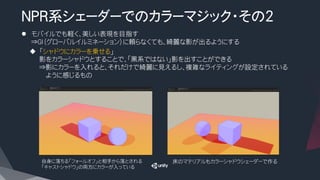 NPR系シェーダーでのカラーマジック・その2

l  モバイルでも軽く、美しい表現を目指す
⇒GI（グローバルイルミネーション）に頼らなくても、綺麗な影が出るようにする
u  「シャドウにカラーを乗せる」
影をカラーシャドウとすることで、「黒系ではない」影を出すことができる
⇒影にカラーを入れると、それだけで綺麗に見えるし、複雑なライティングが設定されている
ように感じるもの
自身に落ちる「フォールオフ」と相手から落とされる
「キャストシャドウ」の両方にカラーが入っている
床のマテリアルもカラーシャドウシェーダーで作る
 