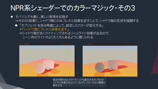 NPR系シェーダーでのカラーマジック・その3
l  モバイルでも軽く、美しい表現を目指す
⇒その１の効果に、シャドウ側にのみフレネル効果を足すことで、シャドウ側の形状を強調する
u  「オブジェクトを見る角度によって、設定したカラーが変化する」
＋「シャドウ側にフレネル効果を足す」
⇒シャドウ側が淡くライティングされるフィルライト効果が出るので、
　　シーン内のライトがよりたくさんあるように感じられる
視点が変わるとカラーティントも変化するが、その分
フレネル効果が目立ってくるので、カラーがより複雑に
変化する
 