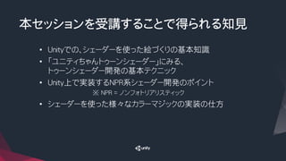 本セッションを受講することで得られる知見
•  Unityでの、シェーダーを使った絵づくりの基本知識
•  「ユニティちゃんトゥーンシェーダー」にみる、
トゥーンシェーダー開発の基本テクニック
•  Unity上で実装するNPR系シェーダー開発のポイント
※ NPR = ノンフォトリアリスティック
•  シェーダーを使った様々なカラーマジックの実装の仕方
 
