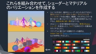 これらを組み合わせて、シェーダーとマテリアル
のバリエーションを作成する
•  ひとつの作品に、雑多なシェーダーを入れるのではなく、
基本となるシェーダーを作った後で、そのカスタムを
いくつか作り（今回の場合、３種類）、それぞれにカラーを
割り当てて、様々なマテリアルの質感を表現するように
すると、画面全体に統一感が出てくる。
•  さらにシーン全体を馴染ませるために、専用のSkybox
シェーダーを追加したり、フォグで全体のカラーを馴染ま
せたりするとよい。
•  マテリアルに割り当てる複数カラーの選択は、
Adobe Color CC (https://color.adobe.com/ja/explore/)
などを参考にするとよい。
 