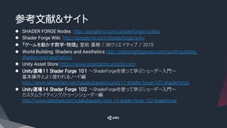 参考文献&サイト
l  SHADER FORGE Nodes http://acegikmo.com/shaderforge/nodes/
l  Shader Forge Wiki http://acegikmo.com/shaderforge/wiki/
l  『ゲームを動かす数学・物理』 堂前 嘉樹 / SBクリエイティブ / 2015
l  World-Building: Shaders and Aesthetics http://polyknightgames.com/world-building-
shaders-and-aesthetics/
l  Unity Asset Store https://www.assetstore.unity3d.com
l  Unity道場11 Shader Forge 101 ～ShaderForgeを使って学ぶシェーダー入門～
基本操作とよく使われるノード編
http://www.slideshare.net/nyaakobayashi/unity11-shader-forge-101-shaderforge
l  Unity道場14 Shader Forge 102 ～ShaderForgeを使って学ぶシェーダー入門～
カスタムライティング/トゥーンシェーダー編
http://www.slideshare.net/nyaakobayashi/unity-14-shader-forge-102-shaderforge

 