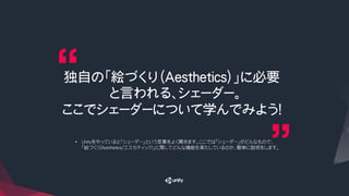 独自の「絵づくり（Aesthetics）」に必要
と言われる、シェーダー。
ここでシェーダーについて学んでみよう！
•  Unityをやっていると「シェーダー」という言葉をよく聞きます。ここでは「シェーダー」がどんなもので、
「絵づくり(Aesthetics/エスセティック)」に関してどんな機能を果たしているのか、簡単に説明をします。
 