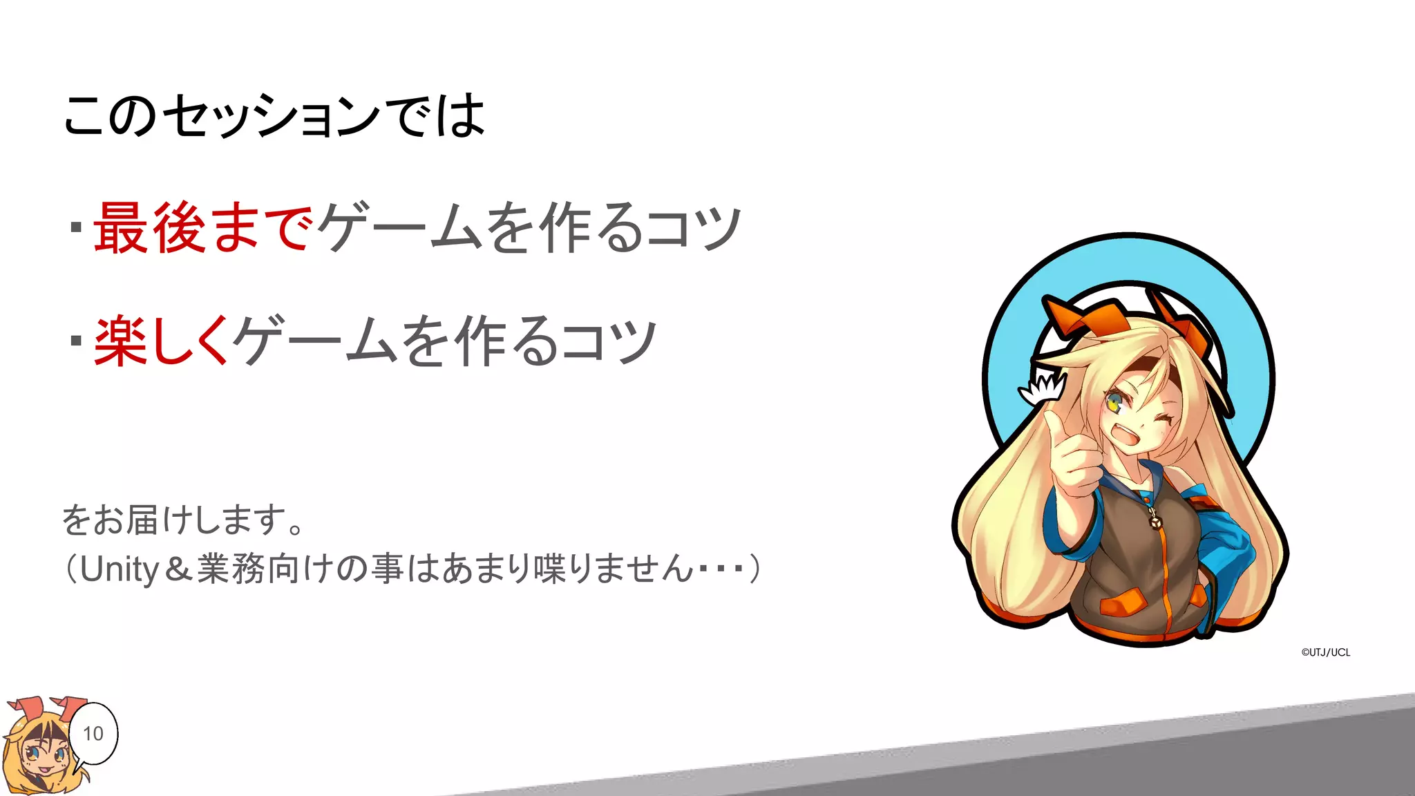 このセッションでは
10
・最後までゲームを作るコツ
・楽しくゲームを作るコツ
をお届けします。
（Unity＆業務向けの事はあまり喋りません・・・）
 