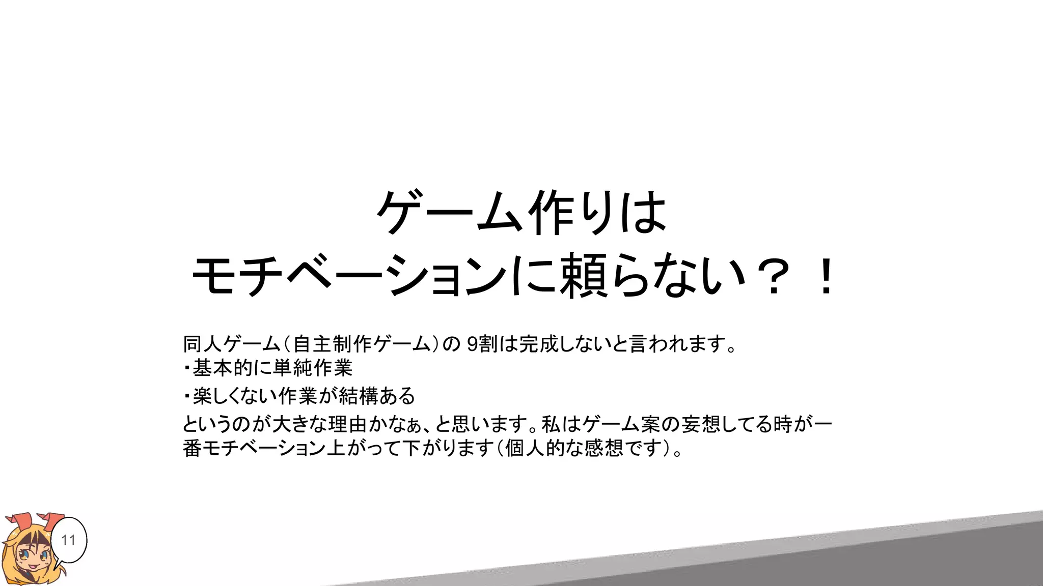 ゲーム作りは
モチベーションに頼らない？！
11
同人ゲーム（自主制作ゲーム）の 9割は完成しないと言われます。
・基本的に単純作業
・楽しくない作業が結構ある
というのが大きな理由かなぁ、と思います。私はゲーム案の妄想してる時が一
番モチベーション上がって下がります（個人的な感想です）。
 