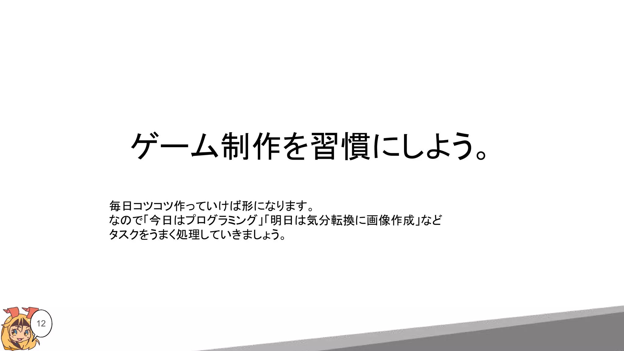 ゲーム制作を習慣にしよう。
12
毎日コツコツ作っていけば形になります。
なので「今日はプログラミング」「明日は気分転換に画像作成」など
タスクをうまく処理していきましょう。
 