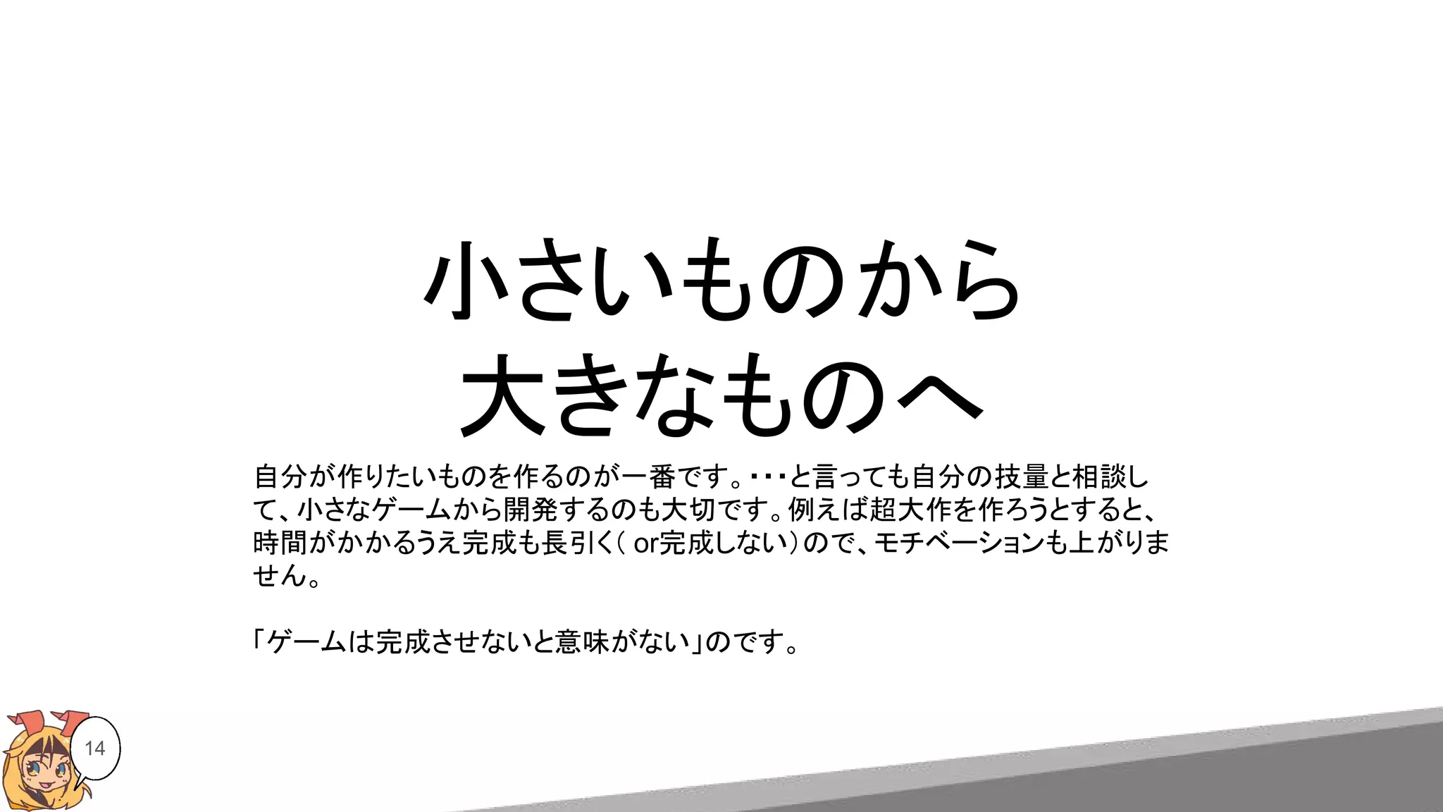 小さいものから
大きなものへ
14
自分が作りたいものを作るのが一番です。・・・と言っても自分の技量と相談し
て、小さなゲームから開発するのも大切です。例えば超大作を作ろうとすると、
時間がかかるうえ完成も長引く（ or完成しない）ので、モチベーションも上がりま
せん。
「ゲームは完成させないと意味がない」のです。
 