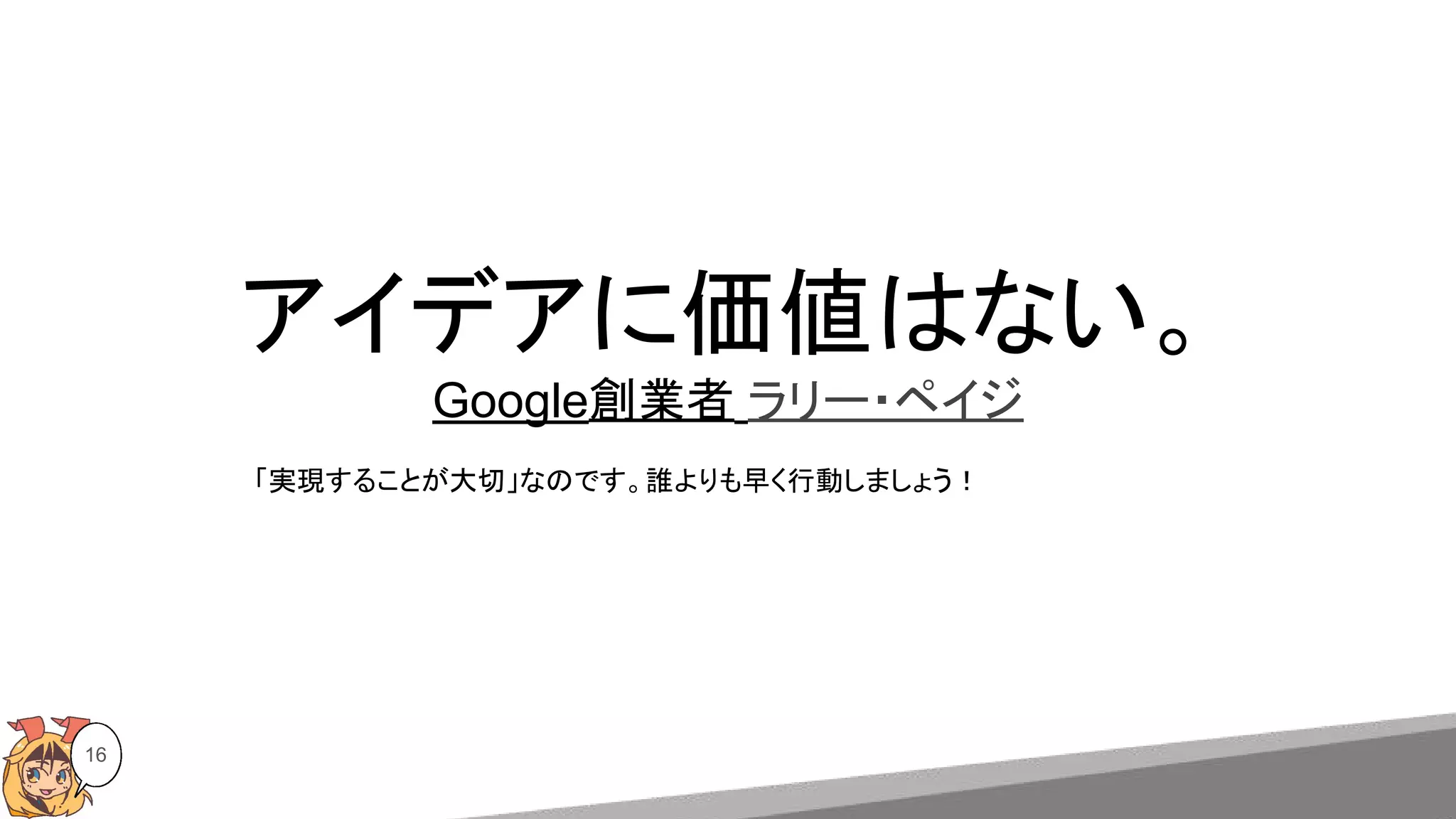 アイデアに価値はない。
Google創業者 ラリー・ペイジ
16
「実現することが大切」なのです。誰よりも早く行動しましょう！
 