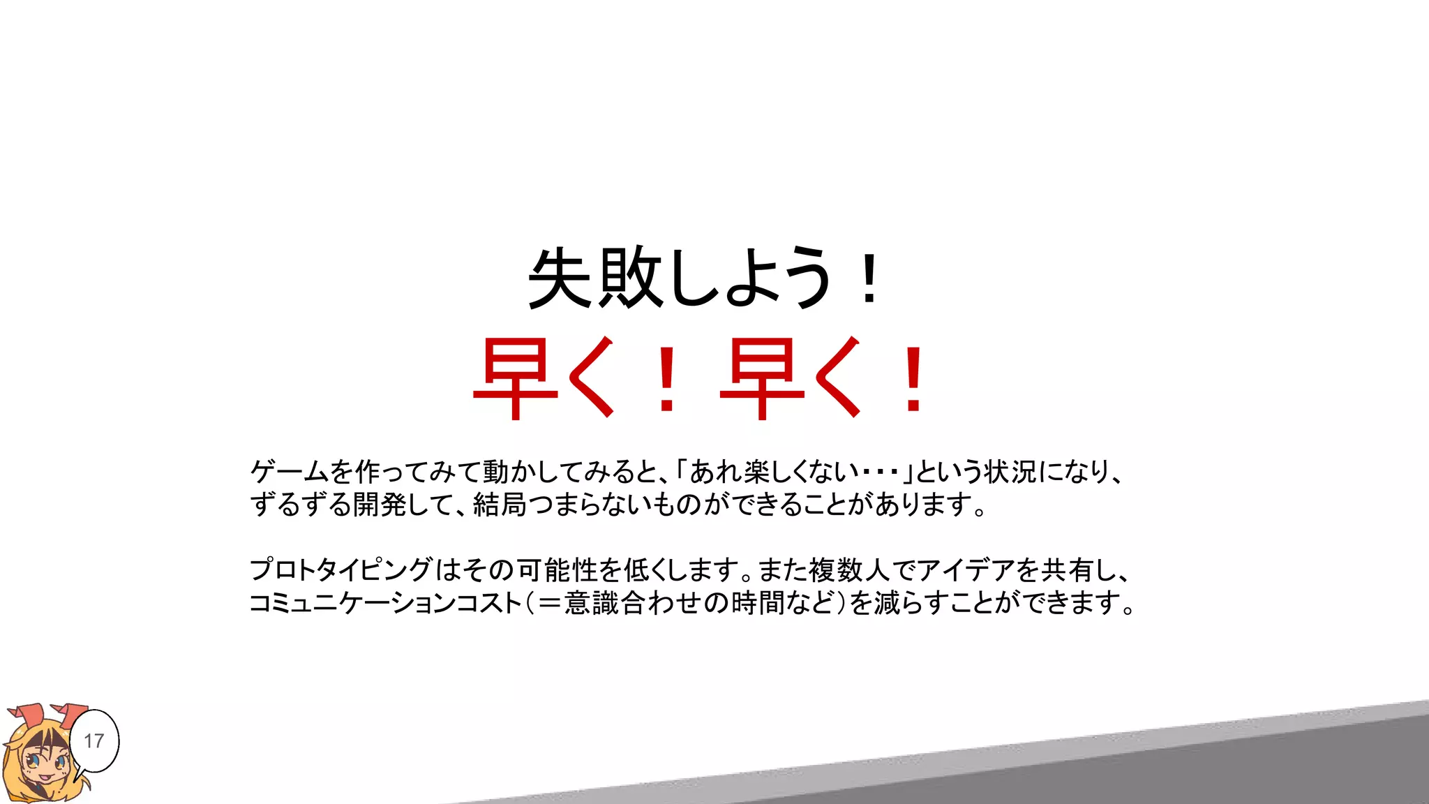失敗しよう！
早く！早く！
17
ゲームを作ってみて動かしてみると、「あれ楽しくない・・・」という状況になり、
ずるずる開発して、結局つまらないものができることがあります。
プロトタイピングはその可能性を低くします。また複数人でアイデアを共有し、
コミュニケーションコスト（＝意識合わせの時間など）を減らすことができます。
 