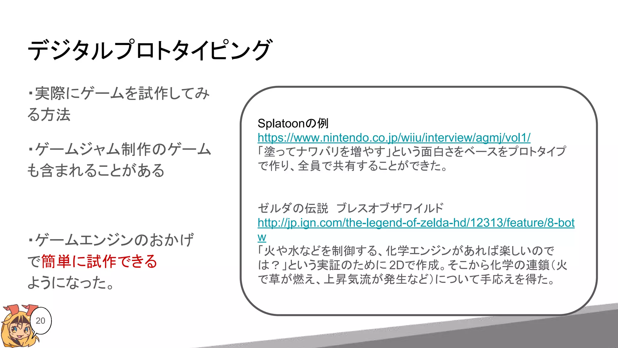 デジタルプロトタイピング
20
・実際にゲームを試作してみ
る方法
・ゲームジャム制作のゲーム
も含まれることがある
・ゲームエンジンのおかげ
で簡単に試作できる
ようになった。
Splatoonの例
https://www.nintendo.co.jp/wiiu/interview/agmj/vol1/
「塗ってナワバリを増やす」という面白さをベースをプロトタイプ
で作り、全員で共有することができた。
ゼルダの伝説　ブレスオブザワイルド
http://jp.ign.com/the-legend-of-zelda-hd/12313/feature/8-bot
w
「火や水などを制御する、化学エンジンがあれば楽しいので
は？」という実証のために 2Dで作成。そこから化学の連鎖（火
で草が燃え、上昇気流が発生など）について手応えを得た。
 
