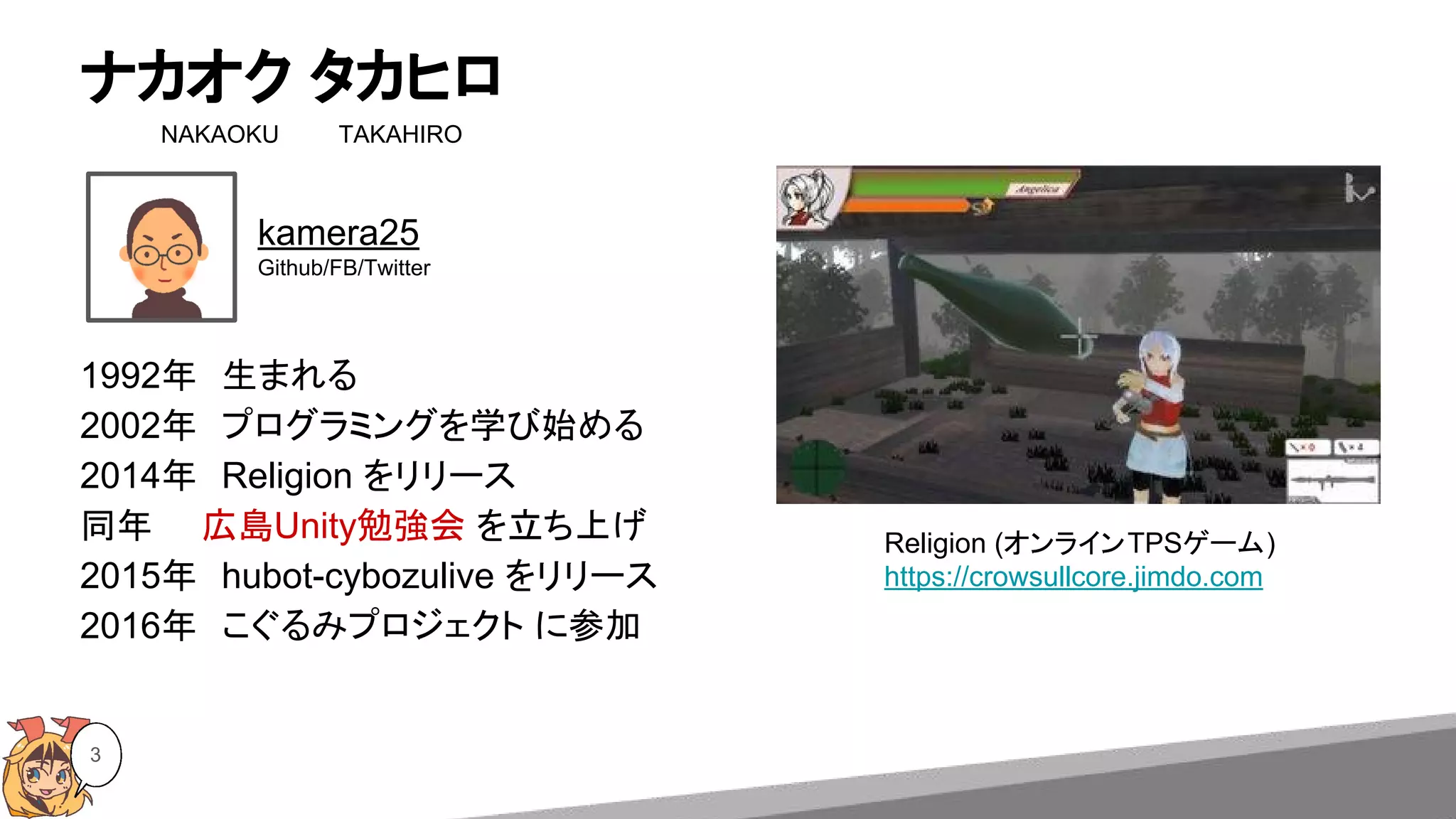 ナカオク タカヒロ
NAKAOKU　 　　TAKAHIRO
3
1992年　生まれる
2002年　プログラミングを学び始める
2014年　Religion をリリース
同年　　広島Unity勉強会 を立ち上げ
2015年　hubot-cybozulive をリリース
2016年　こぐるみプロジェクト に参加
kamera25
Github/FB/Twitter
Religion (オンラインTPSゲーム)
https://crowsullcore.jimdo.com
 