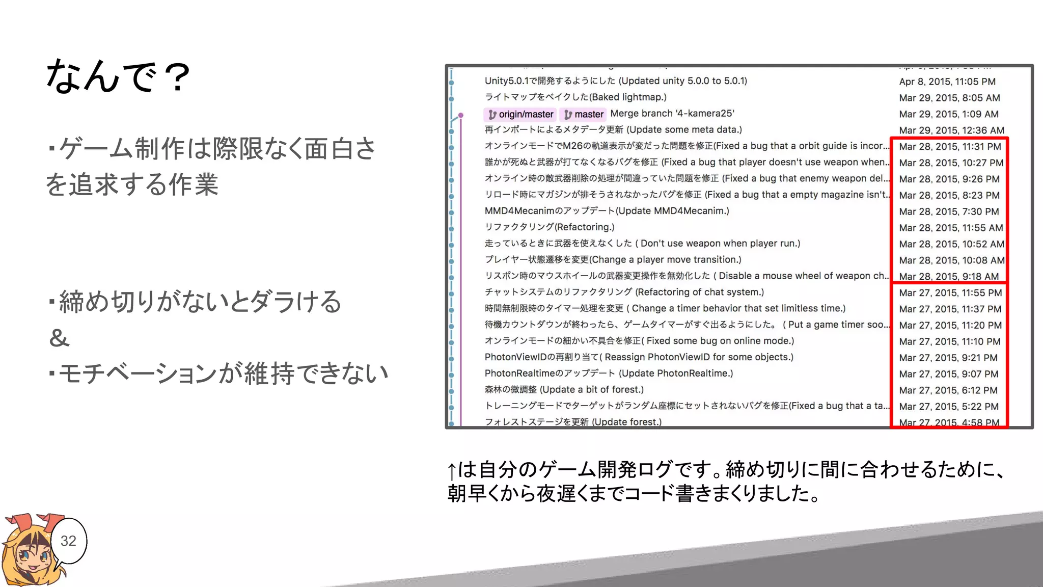 なんで？
・ゲーム制作は際限なく面白さ
を追求する作業
・締め切りがないとダラける
＆
・モチベーションが維持できない
32
↑は自分のゲーム開発ログです。締め切りに間に合わせるために、
朝早くから夜遅くまでコード書きまくりました。
 
