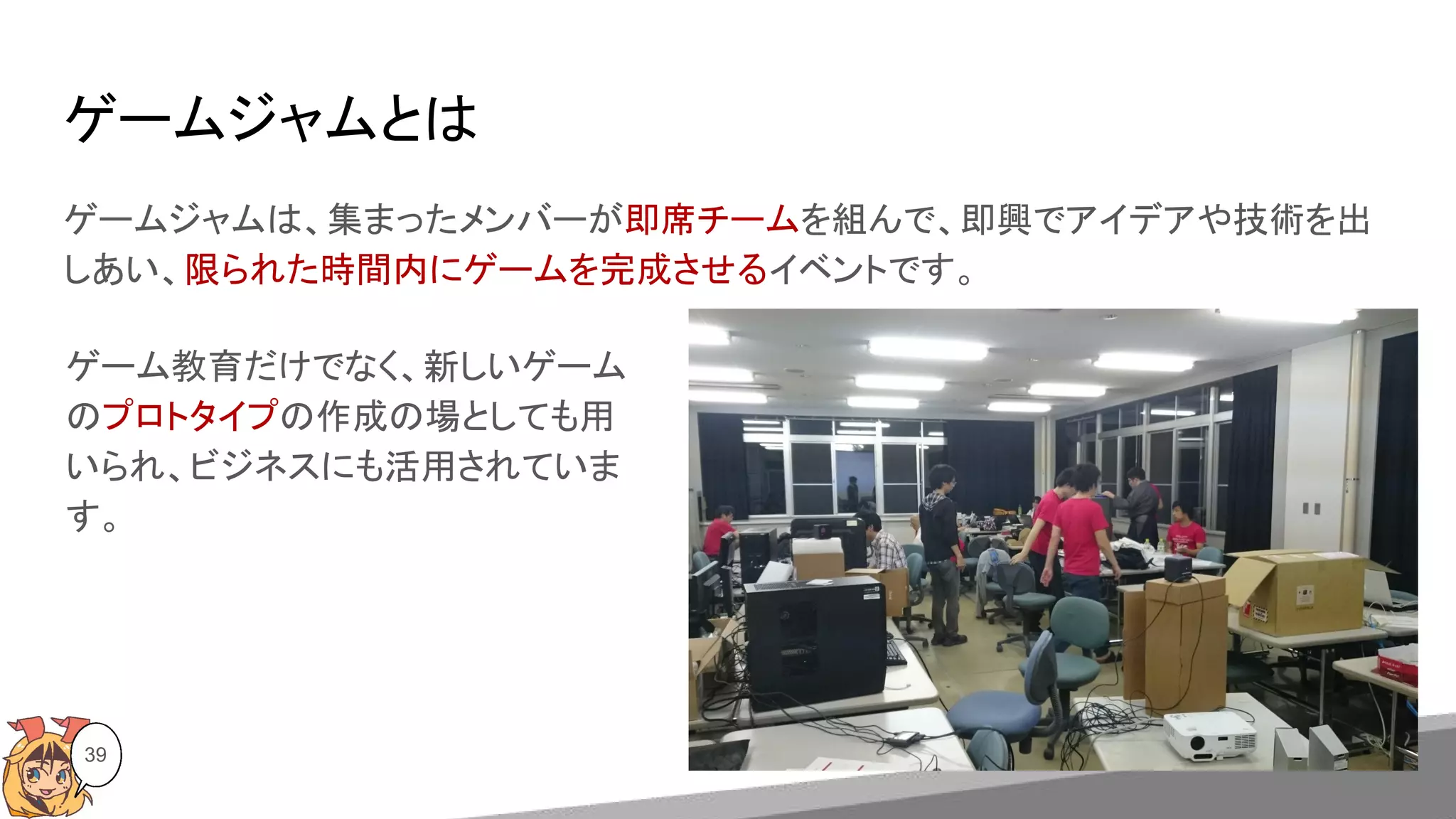 ゲームジャムとは
ゲームジャムは、集まったメンバーが即席チームを組んで、即興でアイデアや技術を出
しあい、限られた時間内にゲームを完成させるイベントです。
39
ゲーム教育だけでなく、新しいゲーム
のプロトタイプの作成の場としても用
いられ、ビジネスにも活用されていま
す。
 