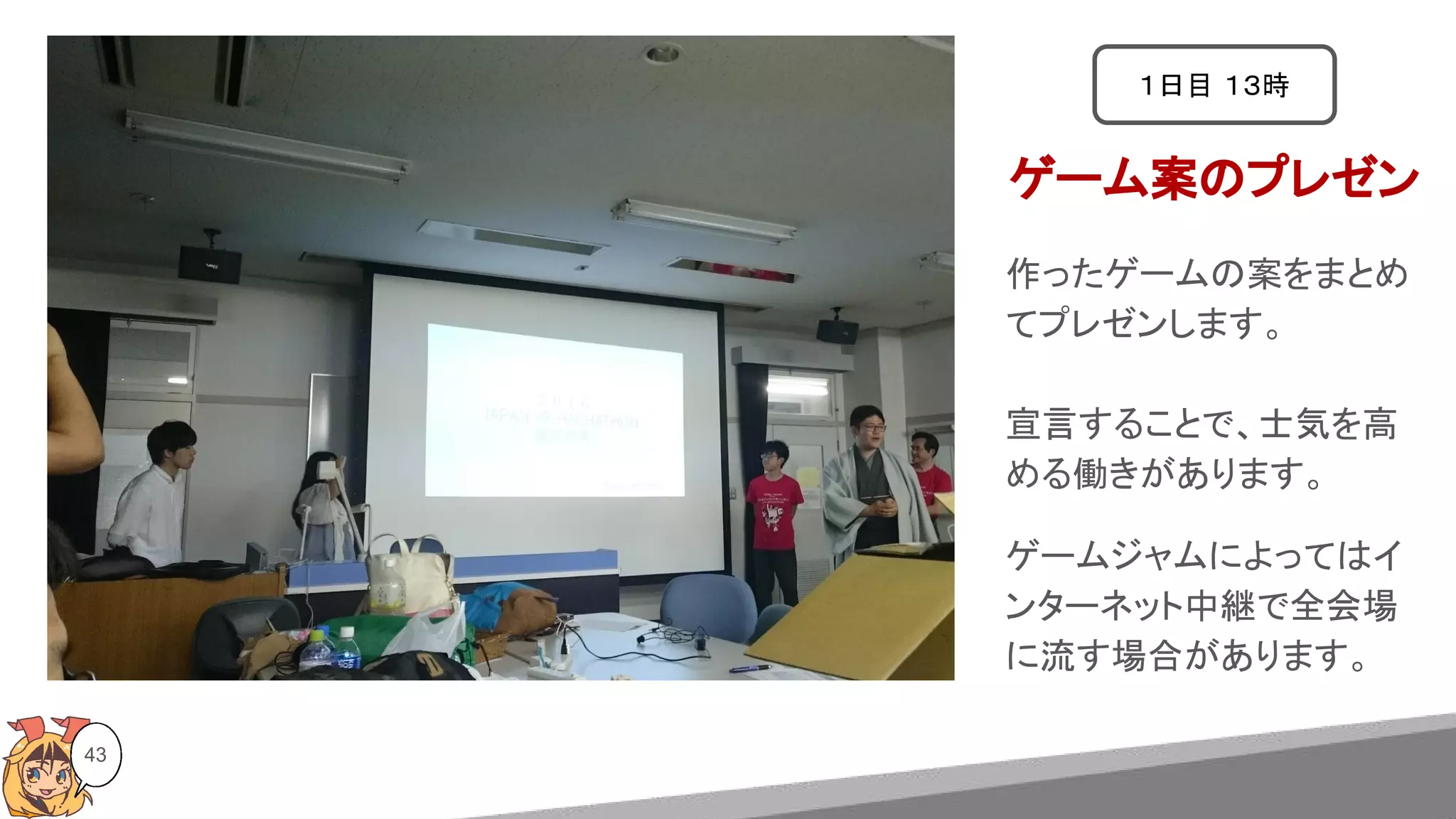 43
ゲーム案のプレゼン
１日目 １３時
作ったゲームの案をまとめ
てプレゼンします。
宣言することで、士気を高
める働きがあります。
ゲームジャムによってはイ
ンターネット中継で全会場
に流す場合があります。
 