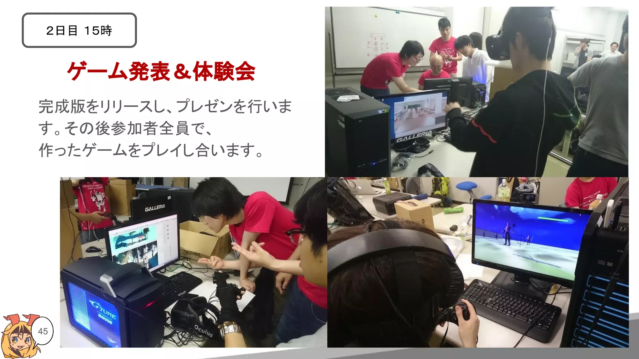 45
ゲーム発表＆体験会
２日目 １５時
完成版をリリースし、プレゼンを行いま
す。その後参加者全員で、
作ったゲームをプレイし合います。
 