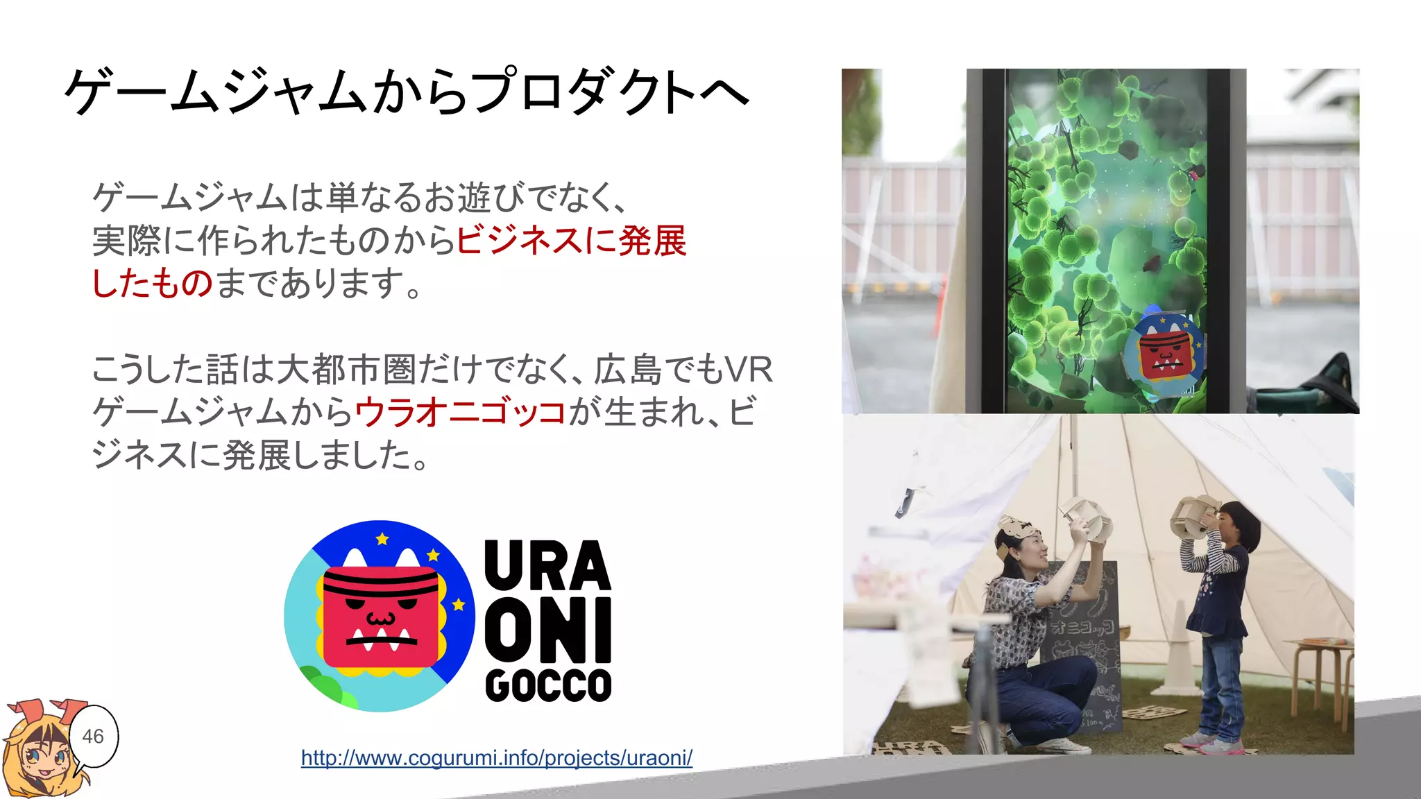 ゲームジャムからプロダクトへ
46
ゲームジャムは単なるお遊びでなく、
実際に作られたものからビジネスに発展
したものまであります。
こうした話は大都市圏だけでなく、広島でもVR
ゲームジャムからウラオニゴッコが生まれ、ビ
ジネスに発展しました。
http://www.cogurumi.info/projects/uraoni/
 