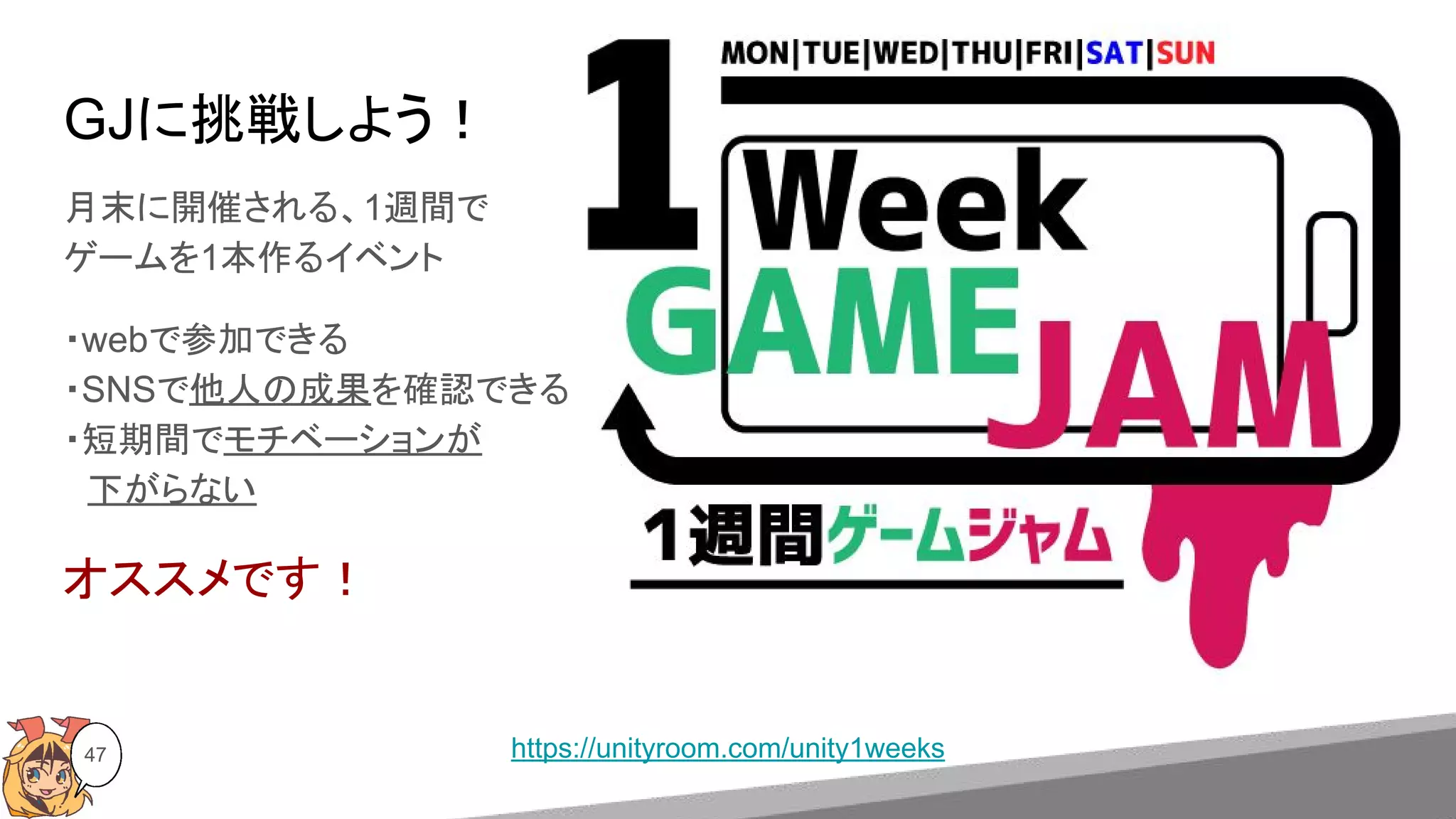 47 https://unityroom.com/unity1weeks
GJに挑戦しよう！
月末に開催される、1週間で
ゲームを1本作るイベント
・webで参加できる
・SNSで他人の成果を確認できる
・短期間でモチベーションが
　下がらない
オススメです！
 