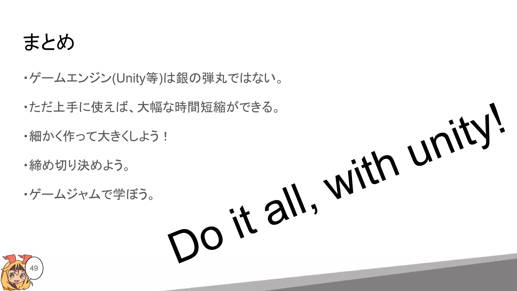 まとめ
49
・ゲームエンジン(Unity等)は銀の弾丸ではない。
・ただ上手に使えば、大幅な時間短縮ができる。
・細かく作って大きくしよう！
・締め切り決めよう。
・ゲームジャムで学ぼう。
Do it all, with unity!
 