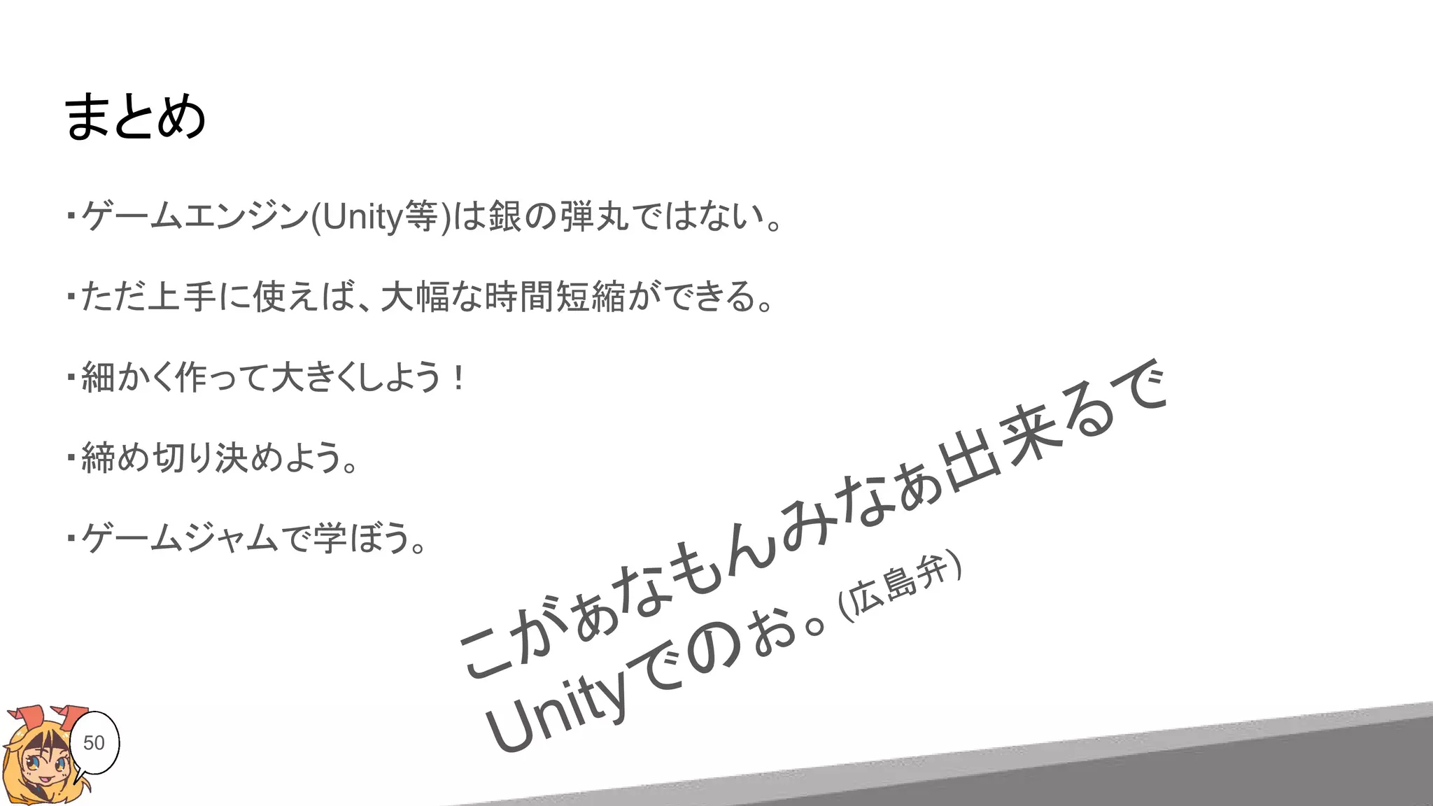 まとめ
50
・ゲームエンジン(Unity等)は銀の弾丸ではない。
・ただ上手に使えば、大幅な時間短縮ができる。
・細かく作って大きくしよう！
・締め切り決めよう。
・ゲームジャムで学ぼう。
こがぁなもんみなぁ出来るで
Unityでのぉ。(広島弁)
 